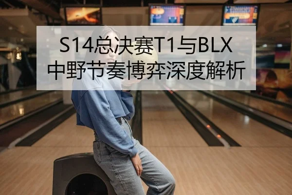 S14总决赛T1与BLX中野节奏博弈深度解析